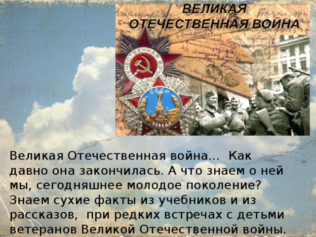 Великая Отечественная война… Как давно она закончилась. А что знаем о ней мы, сегодняшнее молодое поколение? Знаем сухие факты из учебников и из рассказов, при редких встречах с детьми ветеранов Великой Отечественной войны. 