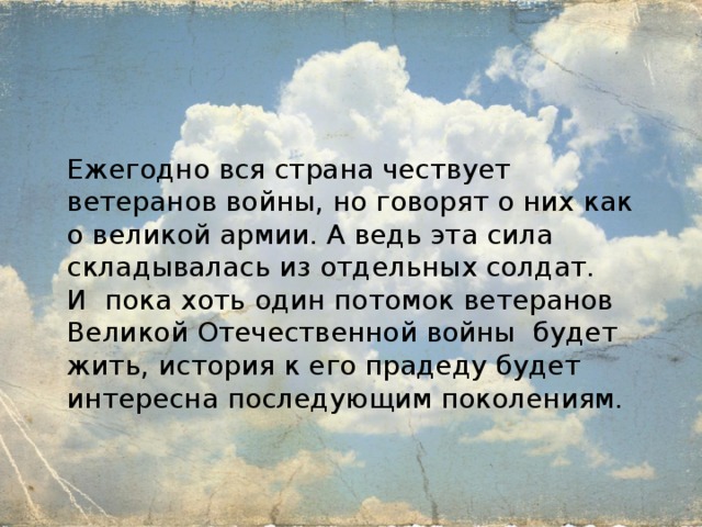Ежегодно вся страна чествует ветеранов войны, но говорят о них как о великой армии. А ведь эта сила складывалась из отдельных солдат. И пока хоть один потомок ветеранов Великой Отечественной войны будет жить, история к его прадеду будет интересна последующим поколениям. 