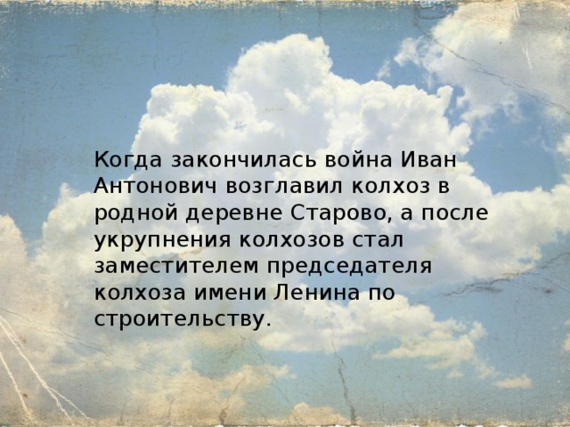 Когда закончилась война Иван Антонович возглавил колхоз в родной деревне Старово, а после укрупнения колхозов стал заместителем председателя колхоза имени Ленина по строительству. 