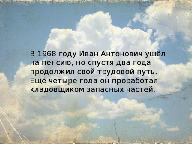 В 1968 году Иван Антонович ушёл на пенсию, но спустя два года продолжил свой трудовой путь. Ещё четыре года он проработал кладовщиком запасных частей. 