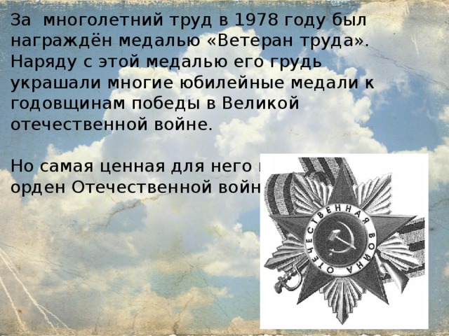 За многолетний труд в 1978 году был награждён медалью «Ветеран труда». Наряду с этой медалью его грудь украшали многие юбилейные медали к годовщинам победы в Великой отечественной войне. Но самая ценная для него награда был орден Отечественной войны I степени . 
