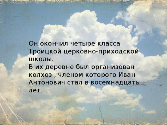 Он окончил четыре класса Троицкой церковно-приходской школы. В их деревне был организован колхоз , членом которого Иван Антонович стал в восемнадцать лет. 