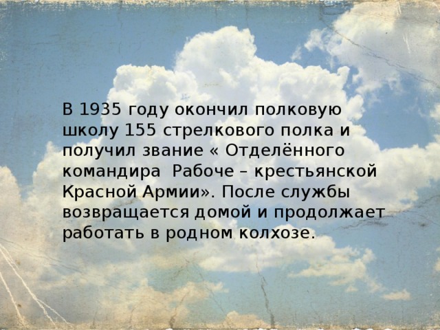 В 1935 году окончил полковую школу 155 стрелкового полка и получил звание « Отделённого командира Рабоче – крестьянской Красной Армии». После службы возвращается домой и продолжает работать в родном колхозе. 