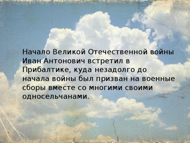 Начало Великой Отечественной войны Иван Антонович встретил в Прибалтике, куда незадолго до начала войны был призван на военные сборы вместе со многими своими односельчанами. 