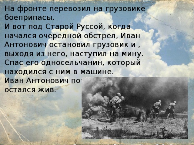 На фронте перевозил на грузовике боеприпасы. И вот под Старой Руссой, когда начался очередной обстрел, Иван Антонович остановил грузовик и , выходя из него, наступил на мину. Спас его односельчанин, который находился с ним в машине. Иван Антонович потерял ступню, но остался жив. 