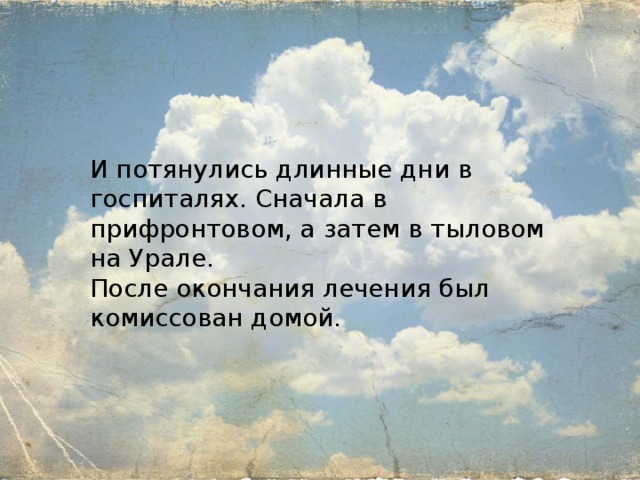 И потянулись длинные дни в госпиталях. Сначала в прифронтовом, а затем в тыловом на Урале. После окончания лечения был комиссован домой. 