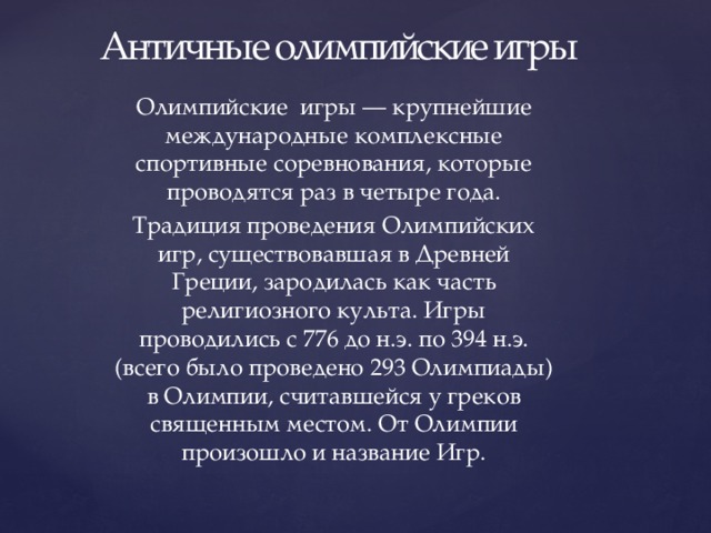Античные олимпийские игры Олимпийские игры — крупнейшие международные комплексные спортивные соревнования, которые проводятся раз в четыре года. Традиция проведения Олимпийских игр, существовавшая в Древней Греции, зародилась как часть религиозного культа. Игры проводились с 776 до н.э. по 394 н.э. (всего было проведено 293 Олимпиады) в Олимпии, считавшейся у греков священным местом. От Олимпии произошло и название Игр. 