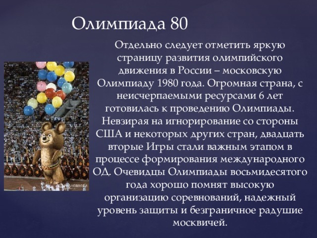 Олимпиада 80 Отдельно следует отметить яркую страницу развития олимпийского движения в России – московскую Олимпиаду 1980 года. Огромная страна, с неисчерпаемыми ресурсами 6 лет готовилась к проведению Олимпиады. Невзирая на игнорирование со стороны США и некоторых других стран, двадцать вторые Игры стали важным этапом в процессе формирования международного ОД. Очевидцы Олимпиады восьмидесятого года хорошо помнят высокую организацию соревнований, надежный уровень защиты и безграничное радушие москвичей. 