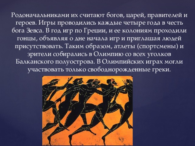 Родоначальниками их считают богов, царей, правителей и героев. Игры проводились каждые четыре года в честь бога Зевса. В год игр по Греции, и ее колониям проходили гонцы, объявляя о дне начала игр и приглашая людей присутствовать. Таким образом, атлеты (спортсмены) и зрители собирались в Олимпию со всех уголков Балканского полуострова. В Олимпийских играх могли участвовать только свободнорожденные греки. 