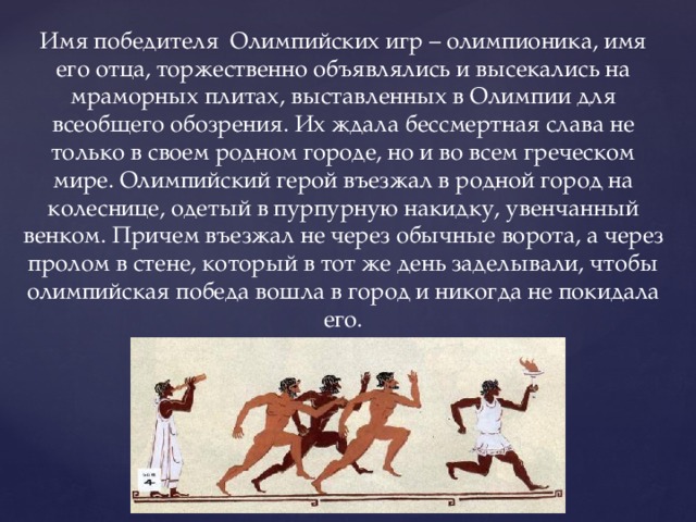 Имя победителя Олимпийских игр – олимпионика, имя его отца, торжественно объявлялись и высекались на мраморных плитах, выставленных в Олимпии для всеобщего обозрения. Их ждала бессмертная слава не только в своем родном городе, но и во всем греческом мире. Олимпийский герой въезжал в родной город на колеснице, одетый в пурпурную накидку, увенчанный венком. Причем въезжал не через обычные ворота, а через пролом в стене, который в тот же день заделывали, чтобы олимпийская победа вошла в город и никогда не покидала его. 