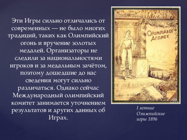 Эти Игры сильно отличались от современных — не было многих традиций, таких как Олимпийский огонь и вручение золотых медалей. Организаторы не следили за национальностями игроков и за медальным зачётом, поэтому дошедшие до нас сведения могут сильно различаться. Однако сейчас Международный олимпийский комитет занимается уточнением результатов и других данных об Играх. I летние Олимпийские игры 1896 