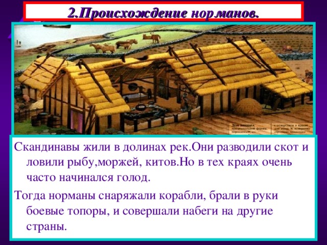 2.Происхождение норманов. Скандинавы жили в долинах рек.Они разводили скот и ловили рыбу,моржей, китов.Но в тех краях очень часто начинался голод. Тогда норманы снаряжали корабли, брали в руки боевые топоры, и совершали набеги на другие страны. В 793 г на северо-востоке страны появились новые завоеватели-норманы.Их набеги на Европу про-должались почти три века. Это были германские племена-выходцы из Скандина-вии-норвежцы, датчане, шведы. Начать войну их заставила суровая природа . 