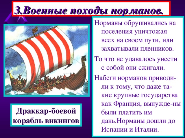 3.Военные походы норманов. Норманы обрушивались на поселения уничтожая всех на своем пути, или захватывали пленников. То что не удавалось унести с собой они сжигали. Набеги норманов приводи-ли к тому, что даже та-кие крупные государства как Франция, вынужде-ны были платить им дань.Норманы дошли до Испании и Италии. Корабли норманов были приспособлены для дале-ких походов.Драккары - напоминали большие лодки вмещавшие сотни человек. Корабль украшался голо-вой дракона и яркими раз ноцветными парусами. Благодаря своей форме драккар хорошо держал-ся на воде даже во время шторма. Драккар-боевой корабль викингов 