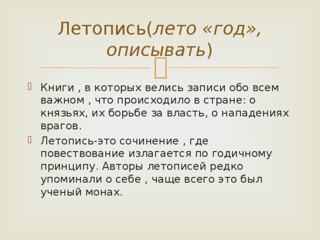 Летопись( лето «год», описывать ) Книги , в которых велись записи обо всем важном , что происходило в стране: о князьях, их борьбе за власть, о нападениях врагов. Летопись-это сочинение , где повествование излагается по годичному принципу. Авторы летописей редко упоминали о себе , чаще всего это был ученый монах. 