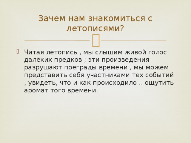 Зачем нам знакомиться с летописями? Читая летопись , мы слышим живой голос далёких предков ; эти произведения разрушают преграды времени , мы можем представить себя участниками тех событий , увидеть, что и как происходило .. ощутить аромат того времени. 