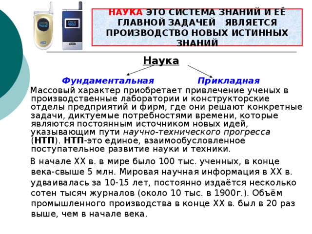 НАУКА ЭТО СИСТЕМА ЗНАНИЙ И ЕЁ ГЛАВНОЙ ЗАДАЧЕЙ ЯВЛЯЕТСЯ ПРОИЗВОДСТВО НОВЫХ ИСТИННЫХ ЗНАНИЙ  Наука  Фундаментальная   Прикладная  Массовый характер приобретает привлечение ученых в производственные лаборатории и конструкторские отделы предприятий и фирм, где они решают конкретные задачи, диктуемые потребностями времени, которые являются постоянным источником новых идей, указывающим пути научно-технического прогресса ( НТП ). НТП -это единое, взаимообусловленное поступательное развитие науки и техники.  В начале ХХ в. в мире было 100 тыс. ученных, в конце века-свыше 5 млн. Мировая научная информация в ХХ в. удваивалась за 10-15 лет, постоянно издаётся несколько сотен тысяч журналов (около 10 тыс. в 1900г.). Объём промышленного производства в конце ХХ в. был в 20 раз выше, чем в начале века. 