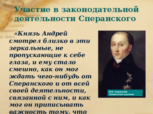 Участие в законодательной деятельности Сперанского  «Князь Андрей смотрел близко в эти зеркальные, не пропускающие к себе глаза, и ему стало смешно, как он мог ждать чего-нибудь от Сперанского и от всей своей деятельности, связанной с ним, и как мог он приписывать важность тому, что делал Сперанский.» Почему разочаровывается князь Андрей в государственной службе? М.М. Сперанский. Неизвестный художник 
