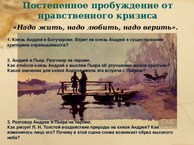 Постепенное пробуждение от нравственного кризиса   «Надо жить, надо любить, надо верить». 1. Князь Андрей в Богучарове. Верит ли князь Андрей в существование критериев справедливости?   2. Андрей и Пьер. Разговор на пароме. Как отнёсся князь Андрей к мыслям Пьера об улучшении жизни крестьян? Какое значение для князя Андрея имела эта встреча с Пьером?          3. Разговор Андрея и Пьера на пароме. Как рисует Л. Н. Толстой воздействие природы на князя Андрея? Как изменилось лицо его? Почему в этой сцене снова возникает образ высокого неба?  