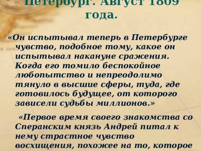 Петербург. Август 1809 года. «Он испытывал теперь в Петербурге чувство, подобное тому, какое он испытывал накануне сражения. Когда его томило беспокойное любопытство и непреодолимо тянуло в высшие сферы, туда, где готовилось будущее, от которого зависели судьбы миллионов.»  «Первое время своего знакомства со Сперанским князь Андрей питал к нему страстное чувство восхищения, похожее на то, которое он когда-то испытывал к Бонапарте.» (т. 2. ч. 3. гл. IV--VI, XVIII).  