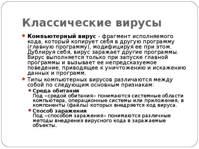 Классические вирусы Компьютерный вирус - фрагмент исполняемого кода, который копирует себя в другую программу (главную программу), модифицируя ее при этом. Дублируя себя, вирус заражает другие программы. Вирус выполняется только при запуске главной программы и вызывает ее непредсказуемое поведение, приводящее к уничтожению и искажению данных и программ. Типы компьютерных вирусов различаются между собой по следующим основным признакам: Среда обитания  Под «средой обитания» понимаются системные области компьютера, операционные системы или приложения, в компоненты (файлы) которых внедряется код вируса. Способ заражения  Под «способом заражения» понимаются различные методы внедрения вирусного кода в заражаемые объекты. Среда обитания  Под «средой обитания» понимаются системные области компьютера, операционные системы или приложения, в компоненты (файлы) которых внедряется код вируса. Способ заражения  Под «способом заражения» понимаются различные методы внедрения вирусного кода в заражаемые объекты. 