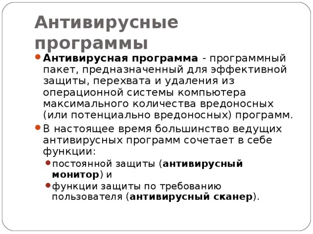 Антивирусные программы Антивирусная программа - программный пакет, предназначенный для эффективной защиты, перехвата и удаления из операционной системы компьютера максимального количества вредоносных (или потенциально вредоносных) программ. В настоящее время большинство ведущих антивирусных программ сочетает в себе функции: постоянной защиты ( антивирусный монитор ) и функции защиты по требованию пользователя ( антивирусный сканер ). постоянной защиты ( антивирусный монитор ) и функции защиты по требованию пользователя ( антивирусный сканер ). 