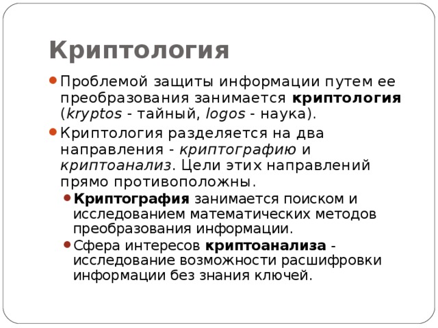 Криптология Проблемой защиты информации путем ее преобразования занимается криптология ( kryptos - тайный, logos - наука). Криптология разделяется на два направления - криптографию и криптоанализ . Цели этих направлений прямо противоположны. Криптография занимается поиском и исследованием математических методов преобразования информации. Сфера интересов криптоанализа - исследование возможности расшифровки информации без знания ключей. Криптография занимается поиском и исследованием математических методов преобразования информации. Сфера интересов криптоанализа - исследование возможности расшифровки информации без знания ключей. 