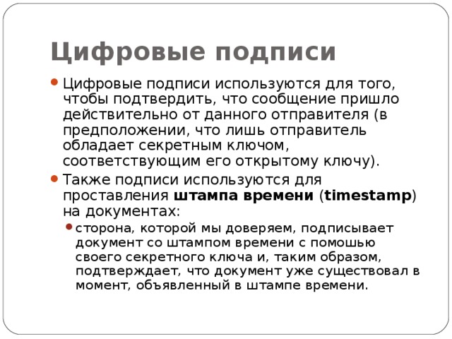 Цифровые подписи Цифровые подписи используются для того, чтобы подтвердить, что сообщение пришло действительно от данного отправителя (в предположении, что лишь отправитель обладает секретным ключом, соответствующим его открытому ключу). Также подписи используются для проставления штампа времени ( timestamp ) на документах: сторона, которой мы доверяем, подписывает документ со штампом времени с помошью своего секретного ключа и, таким образом, подтверждает, что документ уже существовал в момент, объявленный в штампе времени. сторона, которой мы доверяем, подписывает документ со штампом времени с помошью своего секретного ключа и, таким образом, подтверждает, что документ уже существовал в момент, объявленный в штампе времени. 