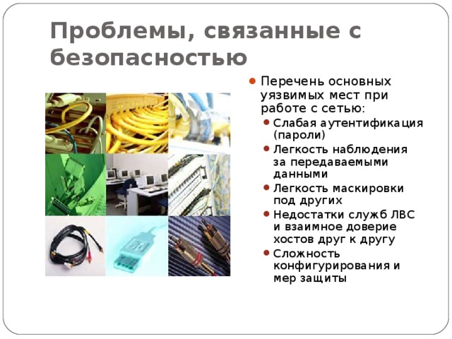 Проблемы, связанные с безопасностью Перечень основных уязвимых мест при работе с сетью: Слабая аутентификация (пароли) Легкость наблюдения за передаваемыми данными Легкость маскировки под других Недостатки служб ЛВС и взаимное доверие хостов друг к другу Сложность конфигурирования и мер защиты Слабая аутентификация (пароли) Легкость наблюдения за передаваемыми данными Легкость маскировки под других Недостатки служб ЛВС и взаимное доверие хостов друг к другу Сложность конфигурирования и мер защиты 