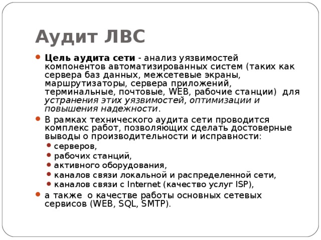 Аудит ЛВС Цель аудита сети - анализ уязвимостей компонентов автоматизированных систем (таких как сервера баз данных, межсетевые экраны, маршрутизаторы, сервера приложений, терминальные, почтовые, WEB, рабочие станции) для устранения этих уязвимостей, оптимизации и повышения надежности . В рамках технического аудита сети проводится комплекс работ, позволяющих сделать достоверные выводы о производительности и исправности: серверов, рабочих станций, активного оборудования, каналов связи локальной и распределенной сети, каналов связи с Internet (качество услуг ISP), серверов, рабочих станций, активного оборудования, каналов связи локальной и распределенной сети, каналов связи с Internet (качество услуг ISP), а также о качестве работы основных сетевых сервисов (WEB, SQL, SMTP). 