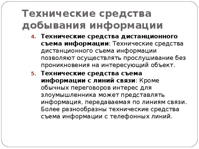 Технические средства добывания информации Технические средства дистанционного съема информации : Технические средства дистанционного съема информации позволяют осуществлять прослушивание без проникновения на интересующий объект. Технические средства съема информации с линий связи : Кроме обычных переговоров интерес для злоумышленника может представлять информация, передаваемая по линиям связи. Более разнообразны технические средства съема информации с телефонных линий. Технические средства дистанционного съема информации : Технические средства дистанционного съема информации позволяют осуществлять прослушивание без проникновения на интересующий объект. Технические средства съема информации с линий связи : Кроме обычных переговоров интерес для злоумышленника может представлять информация, передаваемая по линиям связи. Более разнообразны технические средства съема информации с телефонных линий. 