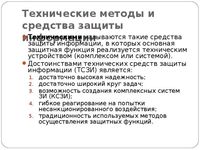 Технические методы и средства защиты информации Техническими называются такие средства защиты информации, в которых основная защитная функция реализуется техническим устройством (комплексом или системой). Достоинствами технических средств защиты информации (ТСЗИ) является: достаточно высокая надежность; достаточно широкий круг задач; возможность создания комплексных систем ЗИ (КСЗИ); гибкое реагирование на попытки несанкционированного воздействия; традиционность используемых методов осуществления защитных функций. достаточно высокая надежность; достаточно широкий круг задач; возможность создания комплексных систем ЗИ (КСЗИ); гибкое реагирование на попытки несанкционированного воздействия; традиционность используемых методов осуществления защитных функций. 