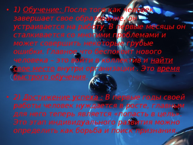 1) Обучение: После того как человек завершает свое образование, он устраивается на работу. В первые месяцы он сталкивается со многими проблемами и может совершить некоторые грубые ошибки. Главное что беспокоит нового человека – это войти в коллектив и найти свое место внутри организации . Это время быстрого обучения .  2) Достижение успеха : В первые годы своей работы человек нуждается в росте, главным для него теперь является «попасть в цель». Это этап индивидуального развития можно определить как борьба и поиск признания.  