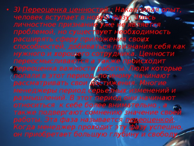 3) Переоценка ценностей : Накапливая опыт, человек вступает в новую фазу. Здесь личностное признание уже не является проблемой, но существует необходимость расширять сферу приложения своих способностей, добиваться признания себя как нужного и хорошего сотрудника. Ценности переосмысливаются а также происходит переоценка важности работы. Люди которые попали в этот период, по иному начинают рассматривать свои достижения. Многие менеджеры период серьезных изменений и размышлений. В этот период они начинают относиться к себе более внимательно , а также подвергают сомнению значение своей работы. Эта фаза называется переоценкой . Когда менеджер проходит эту фазу успешно, он приобретает большую глубину и свободу.  