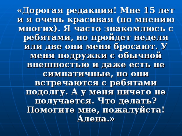 «Дорогая редакция! Мне 15 лет и я очень красивая (по мнению многих). Я часто знакомлюсь с ребятами, но пройдет неделя или две они меня бросают. У меня подружки с обычной внешностью и даже есть не симпатичные, но они встречаются с ребятами подолгу. А у меня ничего не получается. Что делать? Помогите мне, пожалуйста! Алена.»