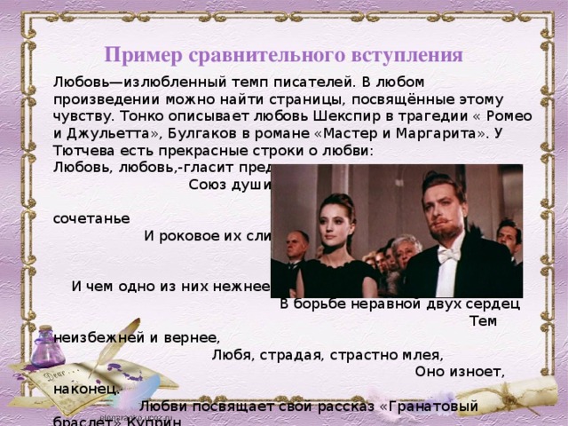 Пример сравнительного вступления Любовь—излюбленный темп писателей. В любом произведении можно найти страницы, посвящённые этому чувству. Тонко описывает любовь Шекспир в трагедии « Ромео и Джульетта», Булгаков в романе «Мастер и Маргарита». У Тютчева есть прекрасные строки о любви: Любовь, любовь,-гласит преданье,- Союз души с душой родной. Их единенье, сочетанье И роковое их слиянье, И поединок роковой. И чем одно из них нежнее В борьбе неравной двух сердец Тем неизбежней и вернее, Любя, страдая, страстно млея, Оно изноет, наконец. Любви посвящает свой рассказ «Гранатовый браслет» Куприн. 
