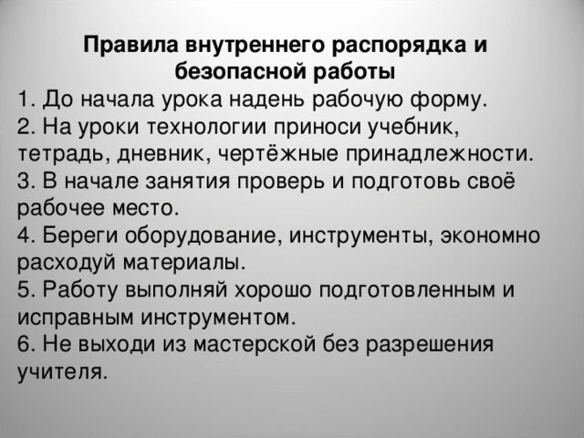 Правила внутреннего распорядка и безопасной работы 1. До начала урока надень рабочую форму. 2. На уроки технологии приноси учебник, тетрадь, дневник, чертёжные принадлежности. 3. В начале занятия проверь и подготовь своё рабочее место. 4. Береги оборудование, инструменты, экономно расходуй материалы. 5. Работу выполняй хорошо подготовленным и исправным инструментом. 6. Не выходи из мастерской без разрешения учителя. 