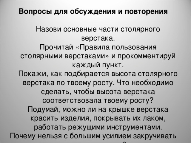 Вопросы для обсуждения и повторения  Назови основные части столярного верстака. Прочитай «Правила пользования столярными верстаками» и прокомментируй каждый пункт. Покажи, как подбирается высота столярного верстака по твоему росту. Что необходимо сделать, чтобы высота верстака соответствовала твоему росту? Подумай, можно ли на крышке верстака красить изделия, покрывать их лаком, работать режущими инструментами. Назови основные части столярного верстака. Прочитай «Правила пользования столярными верстаками» и прокомментируй каждый пункт. Покажи, как подбирается высота столярного верстака по твоему росту. Что необходимо сделать, чтобы высота верстака соответствовала твоему росту? Подумай, можно ли на крышке верстака красить изделия, покрывать их лаком, работать режущими инструментами. Почему нельзя с большим усилием закручивать зажимы верстака? 