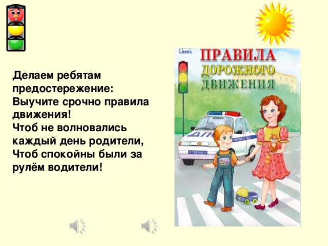 Делаем ребятам предостережение: Выучите срочно правила движения! Чтоб не волновались каждый день родители, Чтоб спокойны были за рулём водители!