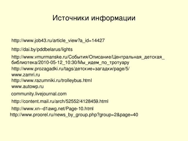 Источники информации http://www.job43.ru/article_view?a_id=14427 http://dai.by/pddbelarus/lights http://www.vmurmanske.ru/События/Описание/Центральная_детская _ библиотека/2010-05-12_10:30/Мы_идем_по_тротуару http://www.prozagadki.ru/tags/детские+загадки/page/5/ www.zamri.ru http://www.razumniki.ru/trolleybus.html www.autowp.ru  community.livejournal.com http://content.mail.ru/arch/52552/4128459.html http://www.xn--d1awg.net/Page-10.html http://www.proorel.ru/news_by_group.php?group=2&page=40