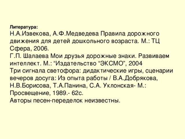 Литература: Н.А.Извекова, А.Ф.Медведева Правила дорожного движения для детей дошкольного возраста. М.: ТЦ Сфера, 2006. Г.П. Шалаева Мои друзья дорожные знаки. Развиваем интеллект. М.: “Издательство “ЭКСМО”, 2004 Три сигнала светофора: дидактические игры, сценарии вечеров досуга: Из опыта работы / В.А.Добрякова, Н.В.Борисова, Т.А.Панина, С.А. Уклонская- М.: Просвещение, 1989.- 62с. Авторы песен-переделок неизвестны.
