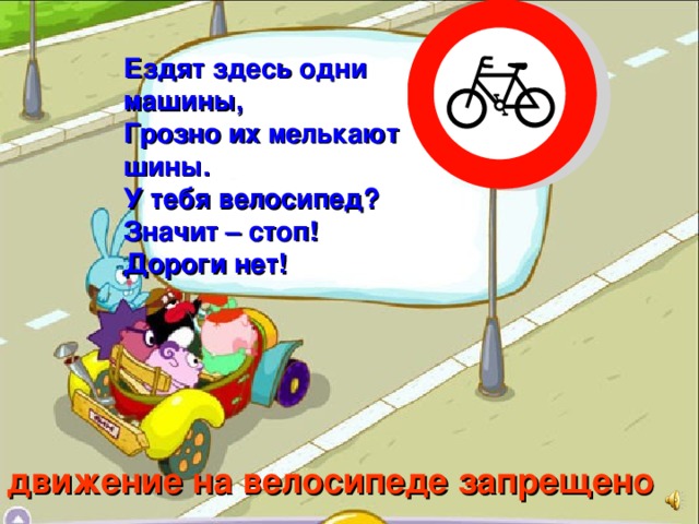 Ездят здесь одни машины, Грозно их мелькают шины. У тебя велосипед? Значит – стоп! Дороги нет! движение на велосипеде запрещено