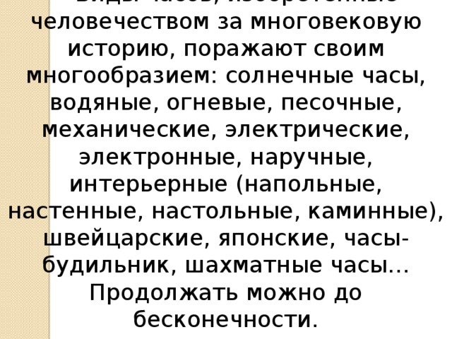 Виды часов, изобретенные человечеством за многовековую историю, поражают своим многообразием: солнечные часы, водяные, огневые, песочные, механические, электрические, электронные, наручные, интерьерные (напольные, настенные, настольные, каминные), швейцарские, японские, часы-будильник, шахматные часы… Продолжать можно до бесконечности.
