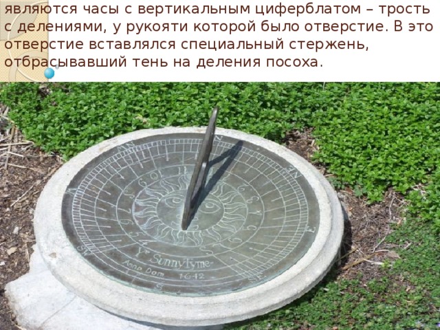 Солнечные часы: Разновидностью солнечных часов являются часы с вертикальным циферблатом – трость с делениями, у рукояти которой было отверстие. В это отверстие вставлялся специальный стержень, отбрасывавший тень на деления посоха.