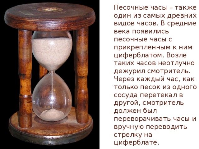 Песочные часы – также один из самых древних видов часов. В средние века появились песочные часы с прикрепленным к ним циферблатом. Возле таких часов неотлучно дежурил смотритель. Через каждый час, как только песок из одного сосуда перетекал в другой, смотритель должен был переворачивать часы и вручную переводить стрелку на циферблате.