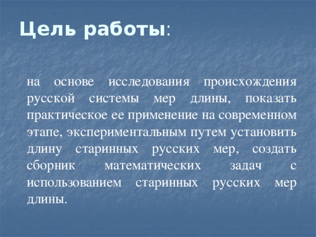 Цель работы : на основе исследования происхождения русской системы мер длины, показать практическое ее применение на современном этапе, экспериментальным путем установить длину старинных русских мер, создать сборник математических задач с использованием старинных русских мер длины. 