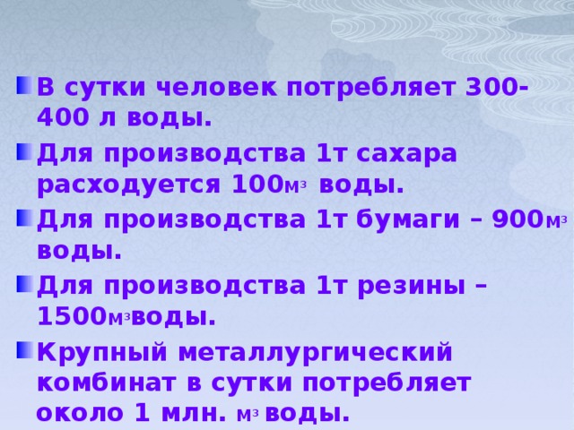 В сутки человек потребляет 300-400 л воды. Для производства 1т сахара расходуется 100 М 3  воды. Для производства 1т бумаги – 900 М 3  воды. Для производства 1т резины – 1500 М 3 воды. Крупный металлургический комбинат в сутки потребляет около 1 млн. М 3  воды.  