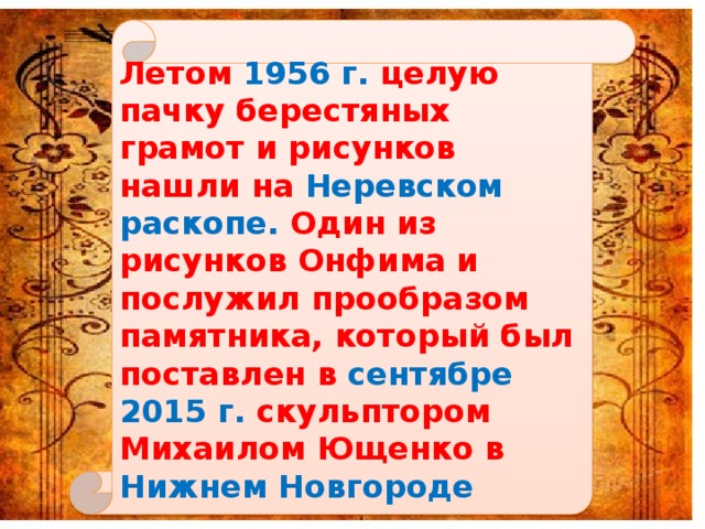 Летом 1956 г. целую пачку берестяных грамот и рисунков нашли на Неревском раскопе. Один из рисунков Онфима и послужил прообразом памятника, который был поставлен в сентябре 2015 г. скульптором Михаилом Ющенко в Нижнем Новгороде 