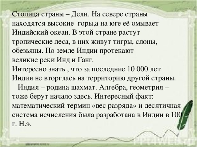 Столица страны – Дели. На севере страны находятся высокие горы,а на юге её омывает Индийский океан. В этой стране растут тропические леса, в них живут тигры, слоны, обезьяны. По земле Индии протекают великие реки Инд и Ганг. Интересно знать , что за последние 10 000 лет Индия не вторглась на территорию другой страны.  Индия – родина шахмат. Алгебра, геометрия – тоже берут начало здесь. Интересный факт: математический термин «вес разряда» и десятичная система исчисления была разработана в Индии в 100 г. Н.э. 