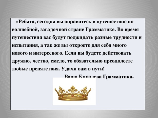 «Ребята, сегодня вы оправитесь в путешествие по волшебной, загадочной стране Грамматике. Во время путешествия вас будут поджидать разные трудности и испытания, а так же вы откроете для себя много нового и интересного. Если вы будете действовать дружно, честно, смело, то обязательно преодолеете любые препятствия. Удачи вам в пути!  Ваша Королева Грамматика ».