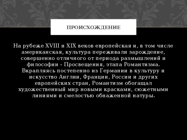 происхождение На рубеже XVIII и XIX веков европейская и, в том числе американская, культура переживали зарождение, совершенно отличного от периода размышлений и философии - Просвещения, этапа Романтизма. Вкрапляясь постепенно из Германии в культуру и искусство Англии, Франции, России и других европейских стран, Романтизм обогащал художественный мир новыми красками, сюжетными линиями и смелостью обнаженной натуры. 